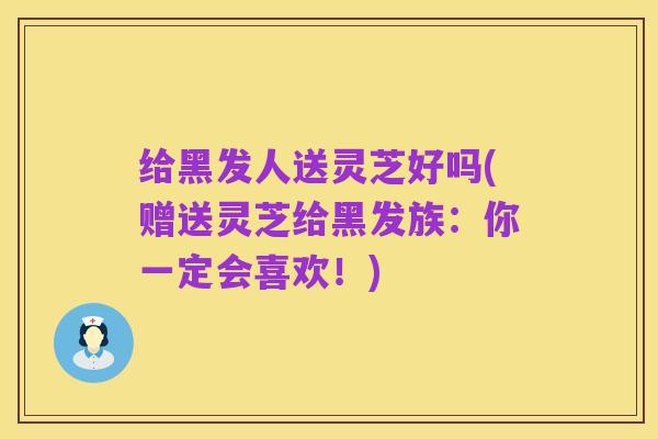 给黑发人送灵芝好吗(赠送灵芝给黑发族：你一定会喜欢！)