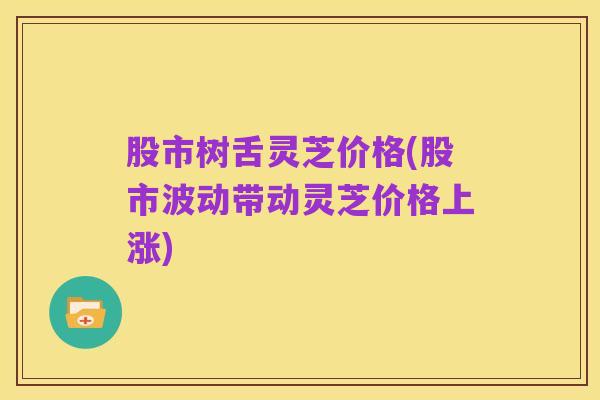 股市树舌灵芝价格(股市波动带动灵芝价格上涨)