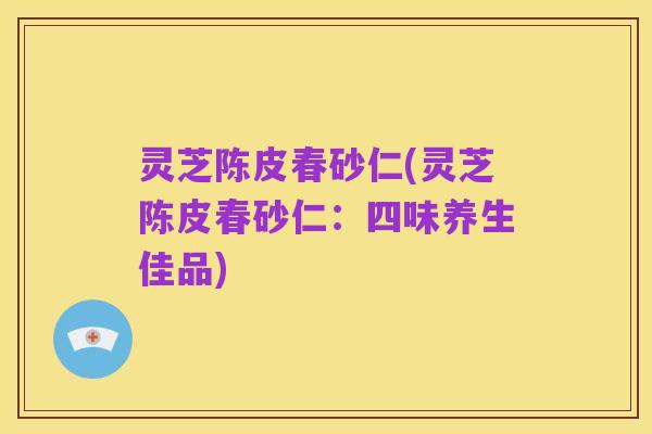 灵芝陈皮春砂仁(灵芝陈皮春砂仁：四味养生佳品)