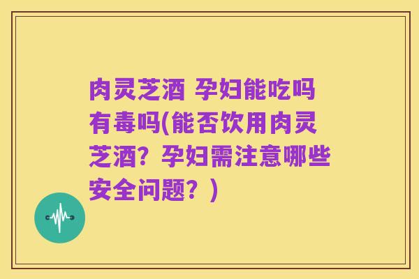 肉灵芝酒 孕妇能吃吗有毒吗(能否饮用肉灵芝酒？孕妇需注意哪些安全问题？)