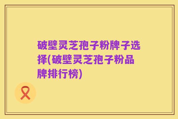 破壁灵芝孢子粉牌子选择(破壁灵芝孢子粉品牌排行榜)