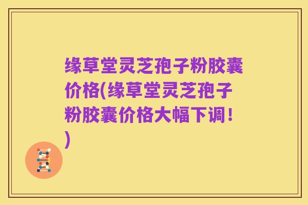 缘草堂灵芝孢子粉胶囊价格(缘草堂灵芝孢子粉胶囊价格大幅下调！)