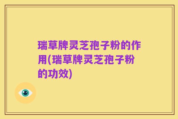 瑞草牌灵芝孢子粉的作用(瑞草牌灵芝孢子粉的功效)