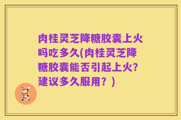 肉桂灵芝降糖胶囊上火吗吃多久(肉桂灵芝降糖胶囊能否引起上火？建议多久服用？)