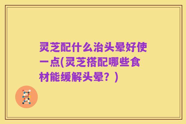 灵芝配什么治头晕好使一点(灵芝搭配哪些食材能缓解头晕?)