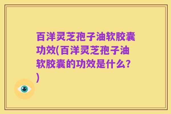 百洋灵芝孢子油软胶囊功效(百洋灵芝孢子油软胶囊的功效是什么?)