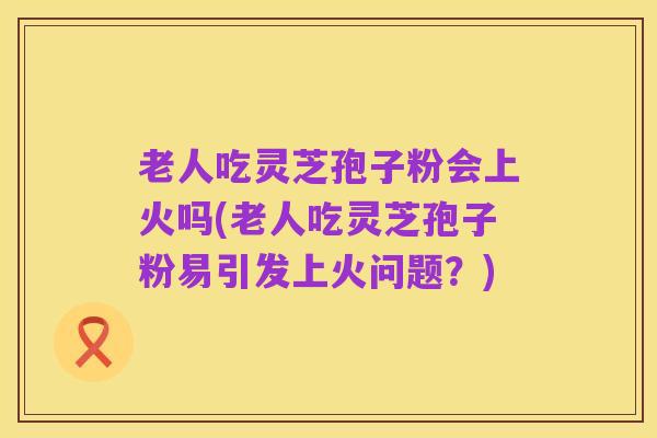 老人吃灵芝孢子粉会上火吗(老人吃灵芝孢子粉易引发上火问题?)