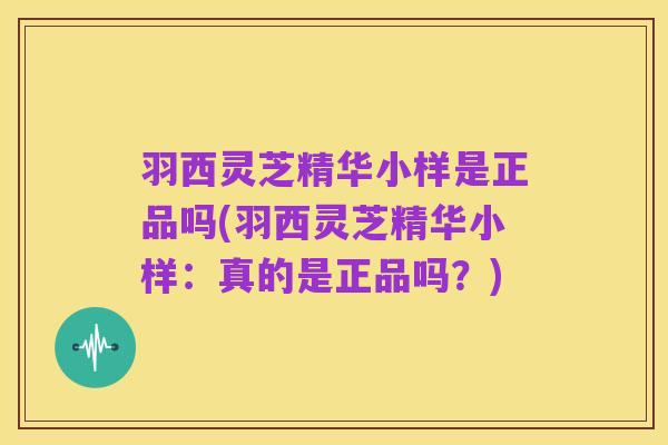 羽西灵芝精华小样是正品吗(羽西灵芝精华小样：真的是正品吗？)