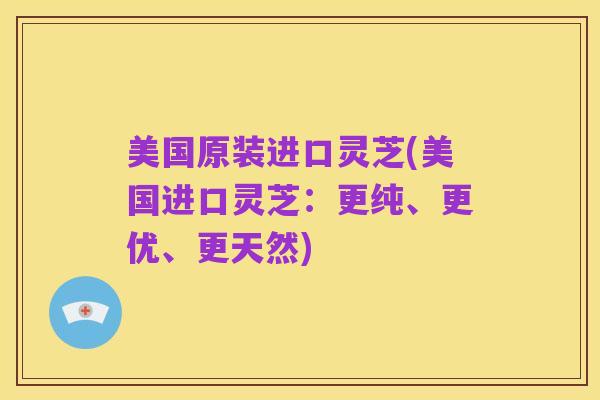 美国原装进口灵芝(美国进口灵芝:更纯、更优、更天然)