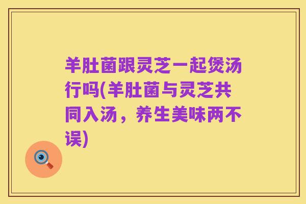 羊肚菌跟灵芝一起煲汤行吗(羊肚菌与灵芝共同入汤,养生美味两不误)