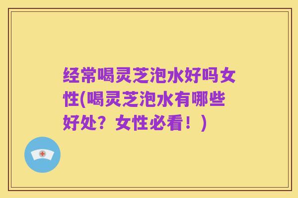 经常喝灵芝泡水好吗女性(喝灵芝泡水有哪些好处?女性必看!)