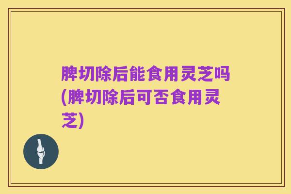 脾切除后能食用灵芝吗(脾切除后可否食用灵芝)