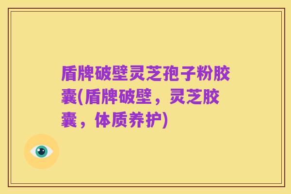 盾牌破壁灵芝孢子粉胶囊(盾牌破壁,灵芝胶囊,体质养护)