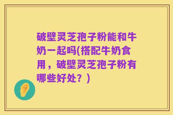 破壁灵芝孢子粉能和牛奶一起吗(搭配牛奶食用,破壁灵芝孢子粉有哪些好处?)
