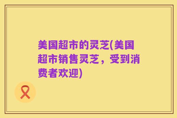 美国超市的灵芝(美国超市销售灵芝,受到消费者欢迎)