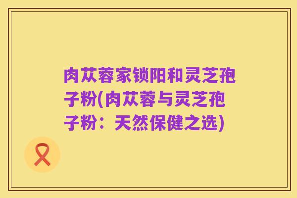 肉苁蓉家锁阳和灵芝孢子粉(肉苁蓉与灵芝孢子粉:天然保健之选)