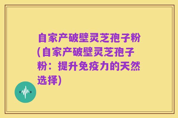 自家产破壁灵芝孢子粉(自家产破壁灵芝孢子粉：提升免疫力的天然选择)