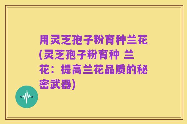 用灵芝孢子粉育种兰花(灵芝孢子粉育种 兰花:提高兰花品质的秘密武器)