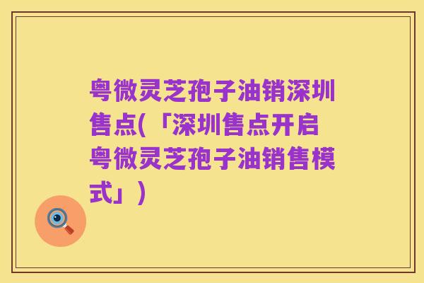 粤微灵芝孢子油销深圳售点(「深圳售点开启粤微灵芝孢子油销售模式」)