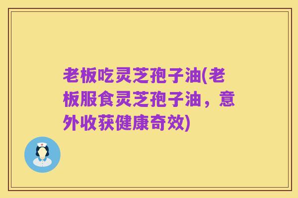 老板吃灵芝孢子油(老板服食灵芝孢子油,意外收获健康奇效)