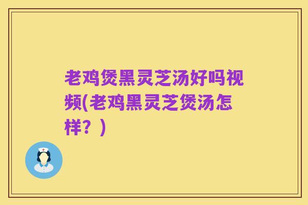老鸡煲黑灵芝汤好吗视频(老鸡黑灵芝煲汤怎样？)