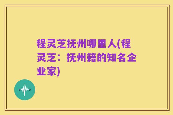 程灵芝抚州哪里人(程灵芝:抚州籍的知名企业家)