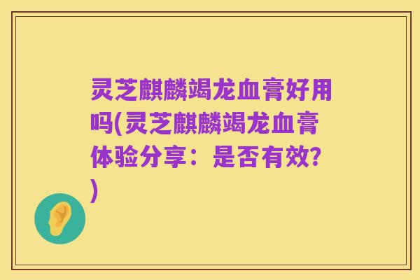 灵芝麒麟竭龙血膏好用吗(灵芝麒麟竭龙血膏体验分享：是否有效？)
