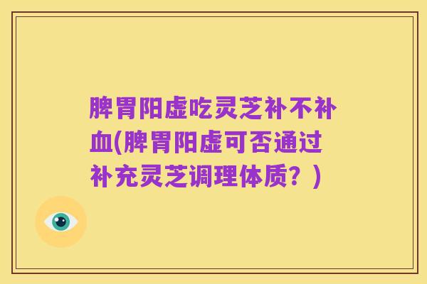脾胃阳虚吃灵芝补不补血(脾胃阳虚可否通过补充灵芝调理体质？)