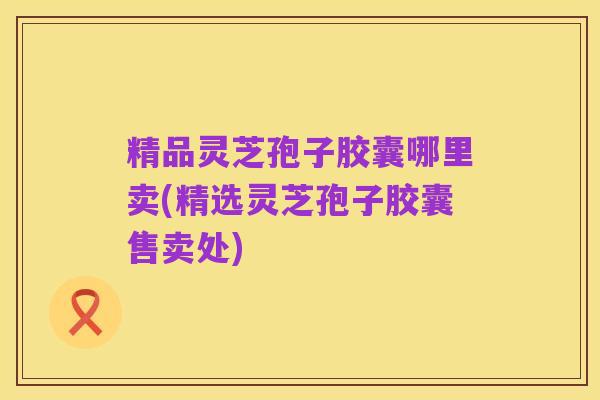 精品灵芝孢子胶囊哪里卖(精选灵芝孢子胶囊售卖处)