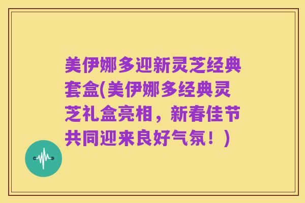 美伊娜多迎新灵芝经典套盒(美伊娜多经典灵芝礼盒亮相,新春佳节共同迎来良好气氛!)