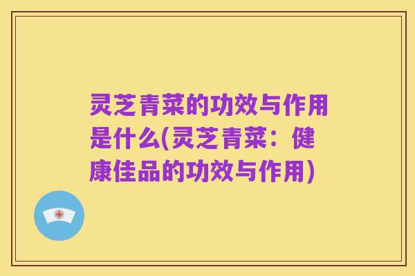 灵芝青菜的功效与作用是什么(灵芝青菜：健康佳品的功效与作用)