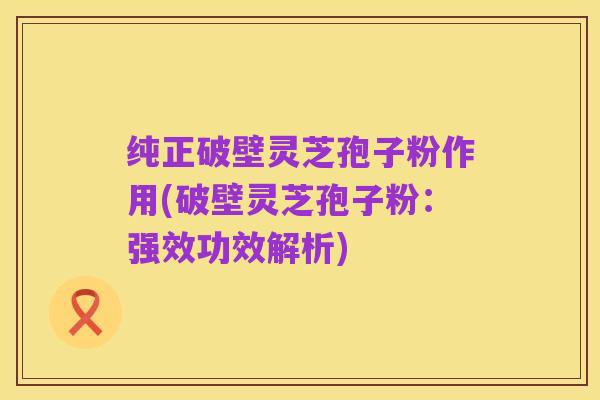 纯正破壁灵芝孢子粉作用(破壁灵芝孢子粉:强效功效解析)