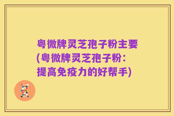 粤微牌灵芝孢子粉主要(粤微牌灵芝孢子粉:提高免疫力的好帮手)