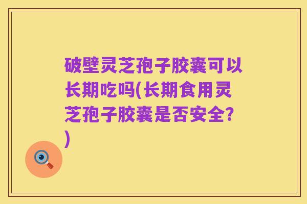 破壁灵芝孢子胶囊可以长期吃吗(长期食用灵芝孢子胶囊是否安全?)