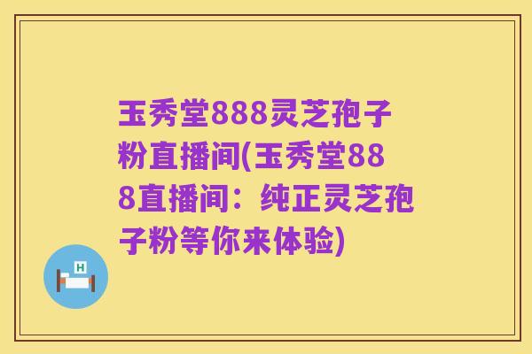 玉秀堂888灵芝孢子粉直播间(玉秀堂888直播间：纯正灵芝孢子粉等你来体验)