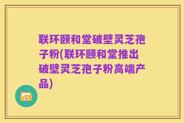 联环颐和堂破壁灵芝孢子粉(联环颐和堂推出破壁灵芝孢子粉高端产品)