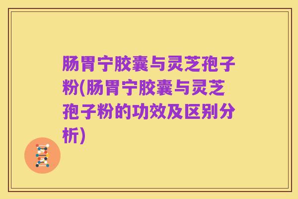 肠胃宁胶囊与灵芝孢子粉(肠胃宁胶囊与灵芝孢子粉的功效及区别分析)