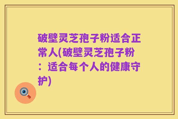 破壁灵芝孢子粉适合正常人(破壁灵芝孢子粉：适合每个人的健康守护)