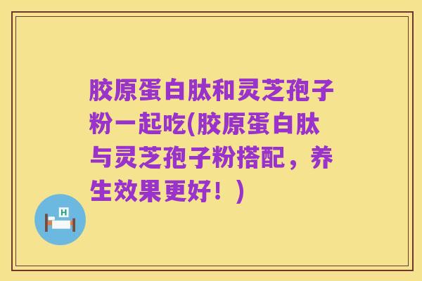 胶原蛋白肽和灵芝孢子粉一起吃(胶原蛋白肽与灵芝孢子粉搭配，养生效果更好！)