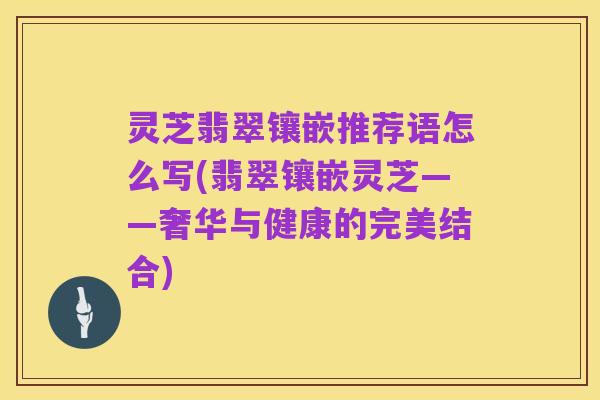 灵芝翡翠镶嵌推荐语怎么写(翡翠镶嵌灵芝——奢华与健康的完美结合)