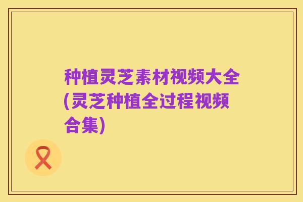种植灵芝素材视频大全(灵芝种植全过程视频合集)