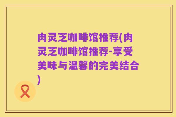 肉灵芝咖啡馆推荐(肉灵芝咖啡馆推荐-享受美味与温馨的完美结合)