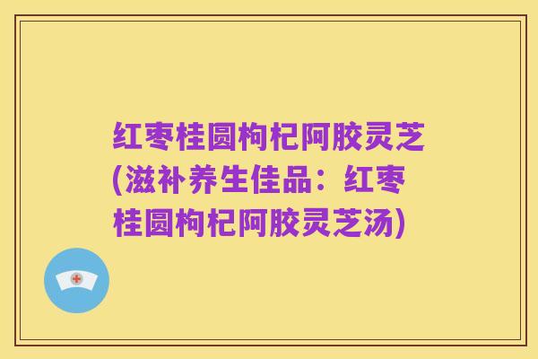 红枣桂圆枸杞阿胶灵芝(滋补养生佳品：红枣桂圆枸杞阿胶灵芝汤)