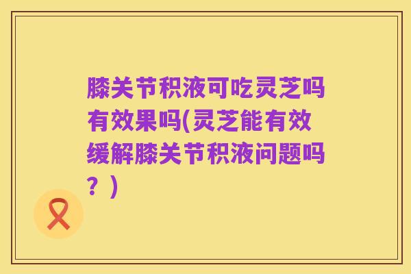 膝关节积液可吃灵芝吗有效果吗(灵芝能有效缓解膝关节积液问题吗?)