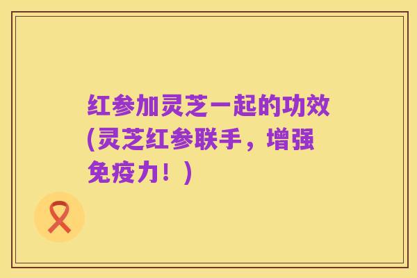 红参加灵芝一起的功效(灵芝红参联手,增强免疫力!)