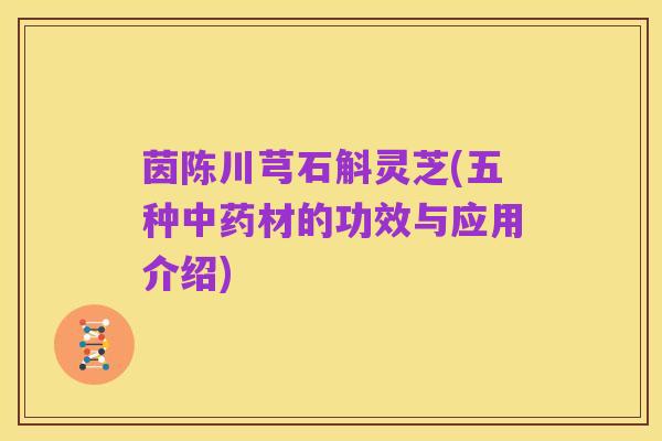 茵陈川芎石斛灵芝(五种中药材的功效与应用介绍)