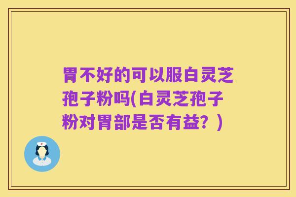 胃不好的可以服白灵芝孢子粉吗(白灵芝孢子粉对胃部是否有益?)