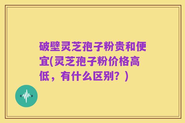 破壁灵芝孢子粉贵和便宜(灵芝孢子粉价格高低,有什么区别?)