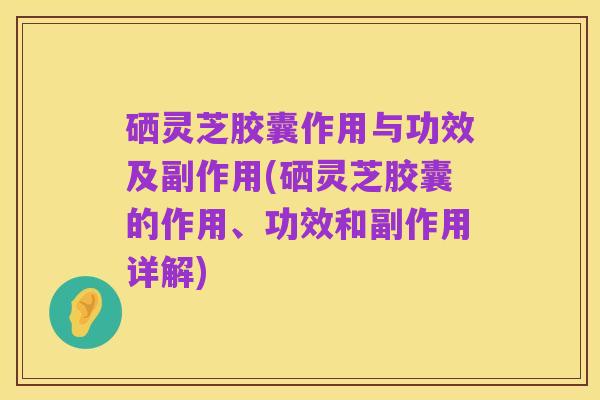硒灵芝胶囊作用与功效及副作用(硒灵芝胶囊的作用、功效和副作用详解)