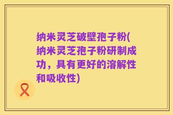 纳米灵芝破壁孢子粉(纳米灵芝孢子粉研制成功,具有更好的溶解性和吸收性)